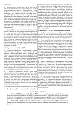 par do Reino.
13. Jesus lhe mostra que não basta "não ter feito nada de
mal, não ter prejudicado pessoa alguma" É preciso ir além,
porque a riqueza não é bênção, e sim impedimento e carên-
cia: "Só uma coisa lhe falta: vá, venda tudo o que tem e dê
aos pobres, e você terá um tesouro no céu. Depois venha e
siga-me!" (v.21). Aí está o novo da mensagem de Jesus, a
novidade do ser cristão. Para o rico, não basta não ter preju-
dicado as pessoas ao acumular riquezas; não basta ter devol-
vido o que pudesse ter roubado: será necessário vender tudo e
dar aos pobres, numa partilha total. Alcança-se aqui o novo
conceito de justiça: ela não nasce de cálculo legal, mas do
exercício da misericórdia em relação aos pobres. A rigor, só
depois disso é que as pessoas poderão seguir Jesus: "Depois
venha e siga-me!"
14. Só agora Marcos mostra quem era esse homem, atordo-
ado com a proposta de Jesus: trata-se de um latifundiário. De
fato, o texto grego traz a palavra ktémata para indicar rique-
za. Em Mt 19,22 e At 2,45;5,1, laémata significa terrenos.
Esse homem rico, portanto, "tinha muitos terrenos" consegui-
dos "legalmente". Na sua concepção, eram sinal da bênção
divina. Na ótica do evangelho, impedem a entrada no Reino.
O latifundiário esperava que Jesus lhe tranqüilizasse a cons-
ciência, permitindo-lhe ser cristão e dono de grandes proprie-
dades ao mesmo tempo. A proposta de Jesus é radical : "ven-
da tudo e dê aos pobres".
b. Será que o rico se salva? (vv. 23-27)
15. Estes versículos encerram a instrução sobre o "signifi-
cado" das riquezas na perspectiva do evangelho. O texto
generaliza a respeito das riquezas: não só o latifundiário, mas
todos os que possuem fortunas correm sério perigo de não se
salvar. A afirmação de Jesus "como é difícil entrarem os ricos
no Reino de Deus!" assusta os discípulos em escala crescente
(v.24) até ao espanto (v. 26). Não se deve minimizar, como se
tentou ao longo da história da exegese, o grave contraste da
metáfora do camelo e do buraco da agulha (v. 25). O exagero
demonstra nada mais nada menos que a impossibilidade de
salvação para os que têm fortunas. O camelo era o maior
animal conhecido no contexto palestinense, ao passo que o
buraco da agulha era a menor abertura possível.
16. O espanto dos discípulos é evidente: "Então, quem
pode ser salvo?" (v. 26). A resposta de Jesus: "Para os ho-
mens isso é impossível, mas não para Deus. Para Deus tudo é
possível" (v. 27) não quer aliviar a tensão. O que é "possível"
para Deus: salvar o rico apesar de seu acúmulo de riquezas,
ou "tocá-lo" para que se abra à nova justiça, venda tudo e,
depois, siga Jesus? "A riqueza que não é posta a serviço da
sociedade é 'dinheiro iníquo' e, por isso, não é sinal de justiça,
mas de pecado" (R. Pesch).
c. Deixar tudo para participar da nova sociedade (vv. 28-30)
17. O v. 28 mostra Pedro – representando os discípulos –
sintetizando o que eles fizeram para estar com Jesus. Em cará-
ter permanente, deixaram moradia, laços familiares e posses:
casa, irmãos, irmãs, mãe, pai, filhos, campos. O discípulo de
Jesus é capaz de deixar tudo para seguir o Mestre. Jesus garan-
te: quem tem coragem de fazer isso começa a participar da
nova sociedade, tendo Deus como único Pai (note-se que na
recompensa dada aos discípulos não se menciona o pai terreno:
a nova sociedade tem Deus como Pai de todos, e todos são
irmãos). Jesus afirma que quem deixa acaba recebendo cem
vezes mais: participa da nova sociedade que tem como ponto de
referência os valores evangélicos da fraternidade e partilha dos
bens (vv.29-30). Todavia, a nova sociedade será perseguida por
aqueles que se fecham na ganância da posse, como o latifundiá-
rio que se excluiu da nova sociedade. Mas Jesus, o Mestre
rejeitado, está com a comunidade dos perseguidos por causa
dele e do evangelho.
2ª leitura (Hb 4,12-13): A força da Palavra de Deus
18. Os dois versículos da carta aos Hebreus, escolhidos para
a liturgia de hoje, pertencem a uma seção maior (3,7-4,14),
onde o autor exorta os cristãos a ter fé em Cristo (para entender
melhor o contexto de Hb, veja 2ª leitura do domingo passado).
19. Nessa seção fala-se de Moisés e Josué, líderes que intro-
duziram o povo de Deus na posse da terra e no descanso. Par-
tindo dessas duas personagens chega-se a Jesus que é, para os
cristãos, a promessa da vitória e do verdadeiro descanso que ele
conquista para nós com sua morte e ressurreição. A garantia
que Deus nos concedeu é a sua Palavra. Ela é viva, ou seja, tem
poder de comunicar vida aos que a aceitam. Ela é eficaz: desde
o começo do mundo, Deus fala e age. As coisas vão acontecen-
do à medida que a Palavra de Deus se manifesta. Ela é cortante
como espada de dois gumes, sendo capaz de julgar, salvar ou
condenar, penetrando onde a razão e o discemimento cristão
não conseguem chegar ("penetra até dividir alma e espírito,
articulações e medulas").
20. Quem é essa Palavra? É a manifestação de Deus ao longo
da história, até se concentrar na pessoa de Jesus, a Palavra de
Deus (cf. 1,1-2: "Muitas vezes e de modos diversos falou Deus,
outrora, aos Pais pelos profetas; agora, nestes dias que são os
últimos, falou nos por meio do Filho"). Diante dela, ninguém
pode se ocultar e tudo está nu e descoberto (v. 13). O autor
emprega a imagem do lutador que, na arena, foi desarmado e
colocado contra a parede, diante do adversário. Com essa Pala-
vra é que as pessoas terão de acertar contas.
21. O texto pretende motivar os que estão desanimados por
causa das perseguições e dificuldades surgidas em vista do
testemunho e da construção da sociedade justa e fraterna. A
Palavra de Deus, o próprio Jesus, promessa de vitória e garantia
de descanso, está junto dos que lutam pelo mundo novo. Ele e
sua Palavra têm força para demolir, desnudar, desarmar e des-
truir as sementes de injustiça que tornam nossa sociedade cada
dia mais opressora.
III. PISTAS PARA REFLEXÃO
22. A 1ª leitura (Sb7,7-11) e o evangelho (Mc 10,17-30) mostram o engodo das riquezas, latifúndios e fortunas.
Nosso país oscila entre a insensatez do capital e o escândalo da miséria. A exigência de Jesus se baseia na venda
de tudo em vista da partilha. Nossa comunidade já chegou a dar passos significativos de partilha e fraternidade?
Onde estão as sementes da nova sociedade dos que seguem Jesus? Quais os sinais de que já está chegando?
23. A 2ª leitura (Hb 4,12-13) fala da força da Palavra de Deus. Em quais circunstâncias a Bíblia tem animado as
lutas do povo por liberdade e vida? Em quais momentos demoliu, desnudou, desarmou e destruiu sementes de in-
justiça?
 