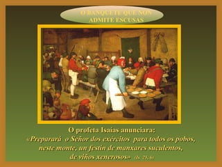 O BANQUETE QUE NON 
ADMITE ESCUSAS 
OO pprrooffeettaa IIssaaííaass aannuunncciiaarraa:: 
«PPrreeppaarraarráá oo SSeeññoorr ddooss eexxéérrcciittooss ppaarraa ttooddooss ooss ppoobbooss,, 
nneessttee mmoonnttee,, uunn ffeessttíínn ddee mmaannxxaarreess ssuuccuulleennttooss,, 
ddee vviiññooss xxeenneerroossooss» ((IIss 2255,, 66)) 
 