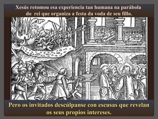 Xesús retomou esa experiencia tan humana na parábola 
do rei que organiza a festa da voda de seu fillo. 
Pero os iinnvviittaaddooss ddeessccúúllppaannssee ccoonn eessccuussaass qquuee rreevveellaann 
ooss sseeuuss pprrooppiiooss iinntteerreesseess.. 
 