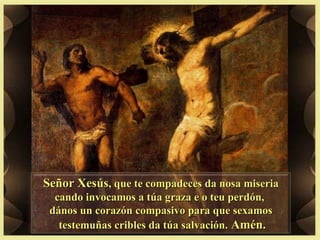 Señor XesúsSeñor Xesús, que te compadeces da nosa miseria, que te compadeces da nosa miseria
cando invocamos a túa graza e o teu perdón,cando invocamos a túa graza e o teu perdón,
dános un corazón compasivo para que sexamosdános un corazón compasivo para que sexamos
testemuñas cribles da túa salvación.testemuñas cribles da túa salvación. Amén.Amén.
 