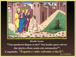 Díxolle Xesús:
“Non quedaron limpos os dez? Non houbo quen volvese
dar gloria a Deus senón este estranxeiro?”.
E engadiulle: “Érguete e vaite: salvoute a túa fe”.
(Lc 17,15-19)
 