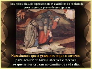 Nos nosos días, os leprosos son os excluídos da sociedade
cuxa presenza pretendemos ignorar.
Necesitamos que a graza nos toque o corazón
para acoller de forma afectiva e efectiva
os que se nos cruzan no camiño de cada día.
 