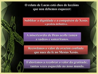 O relato de Lucas está cheo de leccións
que non debemos esquecer:
A misericordia de Deus acolle taménA misericordia de Deus acolle tamén
a xudeos e samaritanos.a xudeos e samaritanos.
Recórdanos o valor da oración confiadaRecórdanos o valor da oración confiada
que nace da fe no Mesías Xesús.que nace da fe no Mesías Xesús.
Exhórtanos a recobrar o valor da gratitude,Exhórtanos a recobrar o valor da gratitude,
tantas veces esquecido no noso mundo.tantas veces esquecido no noso mundo.
Subliñar a dignidade e a compaixón de XesúsSubliñar a dignidade e a compaixón de Xesús,,
oo profeta definitivo.profeta definitivo.
 