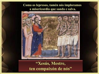 Coma os leprosos, tamén nós imploramos
a misericordia que sanda e salva.
 