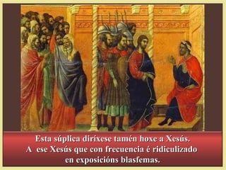 Esta súplica diríxese tamén hoxe a Xesús.Esta súplica diríxese tamén hoxe a Xesús.
A ese Xesús que con frecuencia é ridiculizadoA ese Xesús que con frecuencia é ridiculizado
en exposicións blasfemas.en exposicións blasfemas.
 