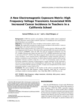 AMERICAN JOURNAL OF INDUSTRIAL MEDICINE (2008)
A New Electromagnetic Exposure Metric: High
Frequency Voltage Transients Associated With
Increased Cancer Incidence in Teachers in a
California School
Samuel Milham, MD, MPH
Ã,{
and L. Lloyd Morgan, BS
{
Background In 2003 the teachers at La Quinta, California middle school complained
that they had more cancers than would be expected. A consultant for the school district
denied that there was a problem.
Objectives To investigate the cancer incidence in the teachers, and its cause.
Method We conducted a retrospective study of cancer incidence in the teachers’ cohort in
relationship to the school’s electrical environment.
Results Sixteen school teachers in a cohort of 137 teachers hired in 1988 through 2005
were diagnosed with 18 cancers. The observed to expected (O/E) risk ratio for all cancers
was 2.78 (P ¼ 0.000098), while the O/E risk ratio for malignant melanoma was 9.8
(P ¼ 0.0008). Thyroid cancer had a risk ratio of 13.3 (P ¼ 0.0098), and uterine cancer had
a risk ratio of 9.2 (P ¼ 0.019). Sixty Hertz magnetic ﬁelds showed no association with
cancer incidence. A new exposure metric, high frequency voltage transients, did show a
positive correlation to cancer incidence. A cohort cancer incidence analysis of the teacher
population showed a positive trend (P ¼ 7.1 Â 10À10
) of increasing cancer risk with
increasing cumulative exposure to high frequency voltage transients on the classroom’s
electrical wiring measured with a Graham/Stetzer (G/S) meter. The attributable risk of
cancer associated with this exposure was 64%. A single year of employment at this school
increased a teacher’s cancer risk by 21%.
Conclusion The cancer incidence in the teachers at this school is unusually high and is
strongly associated with high frequency voltage transients, which may be a universal
carcinogen, similar to ionizing radiation. Am. J. Ind. Med. 2008. ß 2008 Wiley-Liss, Inc.
KEY WORDS: high frequency voltage transients; electricity; dirty power; cancer;
school teachers; carcinogen
BACKGROUND
Since the 1979 Wertheimer–Leeper study [Wertheimer
and Leeper, 1979] there has been concern that exposure to
power frequency (50/60 Hz) EMFs, especially magnetic
ﬁelds, may contribute to adverse health effects including
cancer. Until now, the most commonly used exposure metric
has been the time-weighted average of the power-frequency
magnetic ﬁeld. However, the low risk ratios in most studies
suggest that magnetic ﬁelds might be a surrogate for a more
important metric. In this paper we present evidence that a
ß 2008 Wiley-Liss,Inc.
Abbreviations: EMF, electromagnetic fields; O, observed cases; E, expected cases; O/E,
risk ratio; p, probability; Hz, Hertz or cycles per second; OSHA, Occupational Safety and
Health Administration; OCMAP, occupational mortality analysis program; AM, amplitude
modulation; GS units,Graham/Stetzer units; G/S meter, Graham/Stetzer meter; MS II, Micro-
surge II meter; mG, milligauss; EKG, electrocardiogram; LQMS,La Quinta Middle School.
Washington State Department of Health,Tumwater,Washington
{
Retired.
{
Retired Electronic Engineer.
*Correspondenceto: SamuelMilham,2318 Gravelly Beach LoopNW,Olympia,WA 98502.
E-mail: smilham2@comcast.net
Accepted 29 April 2008
DOI10.1002/ajim.20598.Published online inWiley InterScience
(www.interscience.wiley.com)
 