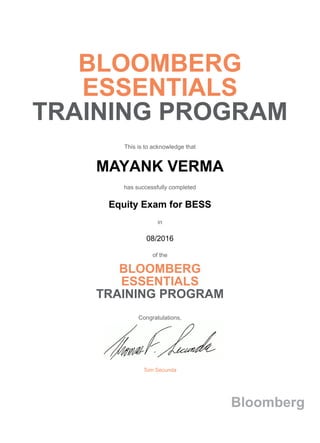 BLOOMBERG
ESSENTIALS
TRAINING PROGRAM
This is to acknowledge that
MAYANK VERMA
has successfully completed
Equity Exam for BESS
in
08/2016
of the
BLOOMBERG
ESSENTIALS
TRAINING PROGRAM
Congratulations,
Tom Secunda
Bloomberg
 