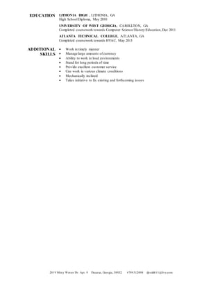 2819 Misty Waters Dr. Apt. 9 Decatur, Georgia, 30032 6784512008 djtodd611@live.com
EDUCATION LITHONIA HIGH , LITHONIA, GA
High School Diploma, May 2010
UNIVERSITY OF WEST GEORGIA, CAROLLTON, GA
Completed coursework towards Computer Science/History/Education, Dec 2011
ATLANTA TECHNICAL COLLEGE, ATLANTA, GA
Completed coursework towards HVAC, May 2013
ADDITIONAL
SKILLS
 Work in timely manner
 Manage large amounts of currency
 Ability to work in loud environments
 Stand for long periods of time
 Provide excellent customer service
 Can work in various climate conditions
 Mechanically inclined
 Takes initiative to fix existing and forthcoming issues
 