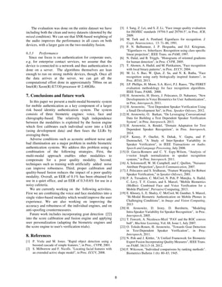 8
The evaluation was done on the entire dataset we have
including both the clean and noisy datasets (denoted by the
mixed condition). We can see that SNR-based weighting of
the audio improves the performance in all cases on both
devices, with a larger gain on the two-modality fusion.
6.3.3 Performance
Since our focus is on authentication for corporate uses,
e.g. for enterprise contact services, we assume that the
device is connected to a network and thus authentication is
done on a server. The algorithms themselves are lean
enough to run on strong mobile devices, though. Once all
the data arrives at the server, we can get all the
computational effort done in approximately 700ms on an
Intel(R) Xeon(R) E7330 processor @ 2.40GHz.
7. Conclusions and future work
In this paper we present a multi-modal biometric system
for mobile authentication as a key component of a larger
risk based identity authentication system. The system
consists of three biometric engines: voice, face and
chirography-based. The relatively high independence
between the modalities is exploited by the fusion engine
which first calibrates each individual score into a LLR
(using development data) and then fuses the LLRs by
averaging them.
Adverse conditions such as acoustic ambient noise and
bad illumination are a major problem in mobile biometric
authentication systems. We address this problem using a
combination of the following strategies. First, the
multi-modal approach enables other modalities to
compensate for a poor quality modality. Second,
techniques such as training with artificially added noise
can improve robustness. Third, proper calibration and
quality-based fusion reduces the impact of a poor quality
modality. Overall, an EER of 0.1% has been obtained for
use in a quiet office, and an EER of 0.3-0.6% for use in a
noisy cafeteria.
We are currently working on the following activities.
First we are combining the voice and face modalities into a
single video-based modality which would improve the user
experience. We are also working on improving the
accuracy and robustness of the individual engines, and on
anti-spoofing countermeasures.
Future work includes incorporating goat detection [22]
into the score calibration and fusion engine and applying
user personalization (adapting the biometric engines and
the score engine to user's verification trials).
8. References
[1] P. Viola and M. Jones. "Rapid object detection using a
boosted cascade of simple features.", in Proc., CVPR, 2001.
[2] S. Milborrow and F. Nicolls. "Locating facial features with
an extended active shape model", in Proc. ECCV, 2008.
[3] J. Sang, Z. Lei, and S. Z. Li, "Face image quality evaluation
for ISO/IEC standards 19794-5 and 29794-5", in Proc. ICB,
2009.
[4] M. Turk and A. Pentland. Eigenfaces for recognition. J.
Cogn. Neuroscience, 13: 71–86, 1991.
[5] P. N. Belhumeur, J. P. Hespanha, and D.J. Kriegman,
"Eigenfaces vs. ﬁsherfaces: Recognition using class speciﬁc
linear projection", IEEE Trans. on PAMI, 1997.
[6] N. Dalal, and B. Triggls. "Histograms of oriented gradients
for human detection", in Proc. CVPR, 2005.
[7] T. Ahonen, A. Hadid, and M. Pietikainen, "Face recognition
with local binary patterns", in Proc. ECCV, 2004.
[8] M. Li, S. Bao, W. Qian, Z. Su, and N. K. Ratha, "Face
recognition using early biologically inspired features", in
Proc. BTAS, 2013.
[9] J.P. Phillips, H. Moon, S.A. Rizvi, P.J. Rauss, "The FERET
evaluation methodology for face recognition algorithms.
IEEE Trans. PAMI, 2000.
[10] H. Aronowitz, H. Hoory, J. Pelecanos, D. Nahamoo, "New
Developments in Voice Biometrics for User Authentication",
in Proc. Interspeech, 2011.
[11] H. Aronowitz, "Text Dependent Speaker Verification Using
a Small Development Set", in Proc. Speaker Odyssey, 2012.
[12] H. Aronowitz, O. Barkan, "On Leveraging Conversational
Data for Building a Text Dependent Speaker Verification
System", in Proc. Interpseech, 2013.
[13] H. Aronowitz, A. Rendel, "Domain Adaptation for Text
Dependent Speaker Recognition", in Proc. Interspeech,
2014.
[14] P. Kenny, P. Ouellet, N. Dehak, V. Gupta, and P.
Dumouchel, "A Study of Inter-Speaker Variability in
Speaker Verification", in IEEE Transactions on Audio,
Speech and Language Processing, July 2008.
[15] D. Garcia-Romero and C. Y. Espy-Wilson, “Analysis of
i-vector length normalization in speaker recognition
systems,” in Proc. Interspeech. 2011.
[16] A. Solomonoff, W. M. Campbell, and C. Quillen, "Nuisance
Attribute Projection", Speech Communication, 2007.
[17] J. Pelecanos and S. Sridharan, “Feature Warping for Robust
Speaker Verification,” in Speaker Odyssey, 2001.
[18] P. A. Tresadern, C. McCool, N. Poh, P. Matejka, A. Hadid,
C. Levy, T. F. Cootes, and S. Marcel, "Mobile Biometrics
(MoBio): Combined Face and Voice Verification for a
Mobile Platform", Pervasive Computing, 2013.
[19] E. Khoury, L. E. Shafey, C. McCool, M. Gunther, S. Marcel,
"Bi-Modal Biometric Authentication on Mobile Phones in
Challenging Conditions", in Image and Vision Computing,
2013
[20] H. Aronowitz, D. Irony, D. Burshtein, "Modeling
Intra-Speaker Variability for Speaker Recognition", in Proc.
Interspeech, 2005.
[21] T. Fawcett, A. Niculescu-Mizil “PAV and the ROC convex
hull”, Machine Learning, Vol. 68, Issue 1, July 2007.
[22] O. Toledo-Ronen, H. Aronowitz, "Towards Goat Detection
in Text-Dependent Speaker Verification", in Proc.
Interspeech, 2011.
[23] N. Poh and J. Kittler, "A Unified Framework for Biometric
Expert Fusion Incorporating Quality Measures", IEEE Trans.
on PAMI, 34(1):3-18, 2012.
[24] F. Wilcoxon, "Individual comparisons by ranking methods".
Biometrics Bulletin 1 (6): 80–83, 1945.
 