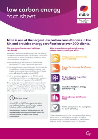low carbon
energy
Mitie is one of the largest low carbon consultancies in the
UK and provides energy certification to over 200 clients.
The energy performance of buildings
certificates
The Energy Performance of Buildings Directive (EPBD)
requires businesses and public use buildings comply with
certain criteria to ensure that energy consumption and
carbon emissions are reduced.
èè Properties must have an Energy Performance
Certificate (EPC) when constructed, sold or let.
èè Larger buildings occupied by a public authority where
the building is frequently visited by the public must
display an energy certificate; in England and Wales
this is a Display Energy Certificate (DEC).
èè All air-conditioning systems over 12kW must be
regularly inspected by an energy assessor and given
an Air-Conditioning Inspections Report (ACIR).
The underlying principle of the Directive is to make the
energy efficiency of buildings transparent through the
provision of a certificate showing the energy rating of a
building and recommendations on how to improve its
efficiency that can be easily displayed.
low carbon energy
fact sheet
Mitie low carbon consultants & energy
assessors can provide you with...
Energy Performance Certificates
(EPC)
Energy Savings Opportunity
Scheme (ESOS)
Part L Compliance ‘As Designed’/
‘As Built’ (BRUKL)
Air Conditioning Inspection
Reports (TM44)
Display Energy Certificates
(DEC)
MiCarbon Footprint Energy
Benchmarking
These measures promote the improvement of the energy
performance of buildings and form part of the final
implementation in England and Wales of the European
Directive on the Energy Performance of Buildings.
Almost 40% of the UK’s energy consumption
and carbon emissions come from the way our
buildings are lit, heated and used?
Small changes in energy performance and the
way we use each building can have a significant
effect in helping to reduce total energy
consumption.
Did you know?
 