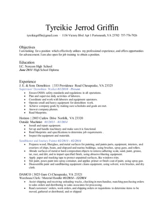 Tyreikie Jerrod Griffin
tyreikiegriffin@gmail.com ∙ 1136 Victory Blvd Apt 1 Portsmouth, VA 23702∙ 757-776-7926
Objectives
I am looking for a position which effectively utilizes my professional experience, and offers opportunities
for advancement. I am also open for job training to obtain a position.
Education
I.C. Norcom High School
June 2011 /High School Diploma
Experience
J. E. & Sons Demolition | 333 Providence Road Chesapeake, VA 23325
Supervisor/ Demolition Worker 01/2010 – Present
 Ensure OSHA safety standards and regulations in all operations.
 Plan and supervise daily activities of laborers.
 Coordinate and work with laborers and equipment operators.
 Operate small and heavy equipment for demolition work.
 Achieve company goals by making sure schedules and goals are met.
 Answer company phones.
 Read blueprints.
Horizon | 2803 Curlew Drive Norfolk, VA 23320
Outside Machinist 01/2011 – 01/2014
 Install and repair equipment.
 Set up and handle machinery and make sure it is functional.
 Read blueprints and specifications to determine job requirements .
 Inspect the equipment and materials.
Sandblaster and Journey Painter 02/2011 – 02/2014
 Prepares wood, fiberglass, and metal surfaces for painting, and paints parts, equipment, interiors, and
exteriors of ships, boats, and shipyard and marina buildings, using brushes, spray guns, and rollers.
 Abrade surfaces of metal or hard-composition objects to remove adhering scale, sand, paint, grease,
tar, rust, and dirt, and to impart specified finish, using abrasive-blasting equipment.
 Apply paper and masking tape to protect unpainted surfaces, like windows trim.
 Stir paint, pours paint into spray container, and applies primer or finish coat of paint, using spray gun.
 Disassemble paint and sandblasting equipment cleans equipment, using solvent, wire brushes, and dry
cloth.
DAMCO | 3025 Gum Ct Chesapeake, VA 23321
Warehouse Clerk / Material Handler 03/2014 – 12/2014
 Assist shipping and receiving unloading trucks, checking in merchandise, matching purchasing orders
to sales orders and distributing to sales associates for processing.
 Read customers’ orders, work orders, and shipping orders or requisitions to determine items to be
moved, gathered or distributed, and or shipped
 