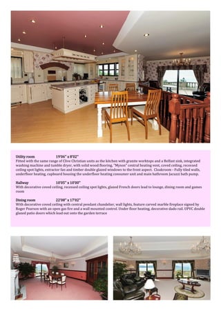 Utility room 19'06'' x 8'02''
Fitted with the same range of Clive Christian units as the kitchen with granite worktops and a Belfast sink, integrated
washing machine and tumble dryer, with solid wood flooring, "Myson" central heating vent, coved ceiling, recessed
ceiling spot lights, extractor fan and timber double glazed windows to the front aspect. Cloakroom - Fully tiled walls,
underfloor heating, cupboard housing the underfloor heating consumer unit and main bathroom Jacuzzi bath pump.
Hallway 10'05'' x 10'00''
With decorative coved ceiling, recessed ceiling spot lights, glazed French doors lead to lounge, dining room and games
room
Dining room 22'08'' x 17'02''
With decorative coved ceiling with central pendant chandelier, wall lights, feature carved marble fireplace signed by
Roger Pearson with an open gas fire and a wall mounted control. Under floor heating, decorative dado rail. UPVC double
glazed patio doors which lead out onto the garden terrace
 