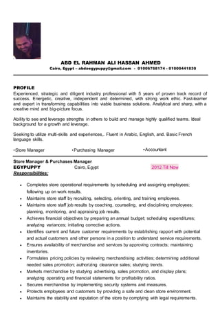 ABD EL RAHMAN ALI HASSAN AHMED
Cairo, Egypt – abdoegypuppy@gmail.com - 01006768174 - 01000441830
PROFILE
Experienced, strategic and diligent industry professional with 5 years of proven track record of
success. Energetic, creative, independent and determined, with strong work ethic. Fast-learner
and expert in transforming capabilities into viable business solutions. Analytical and sharp, with a
creative mind and big-picture focus.
Ability to see and leverage strengths in others to build and manage highly qualified teams. Ideal
background for a growth and leverage.
Seeking to utilize multi-skills and experiences,. Fluent in Arabic, English, and. Basic French
language skills.
•Store Manager •Purchasing Manager •Accountant
Store Manager & Purchases Manager
EGYPUPPY Cairo, Egypt 2012 Till Now
Responsibilities:
 Completes store operational requirements by scheduling and assigning employees;
following up on work results.
 Maintains store staff by recruiting, selecting, orienting, and training employees.
 Maintains store staff job results by coaching, counseling, and disciplining employees;
planning, monitoring, and appraising job results.
 Achieves financial objectives by preparing an annual budget; scheduling expenditures;
analyzing variances; initiating corrective actions.
 Identifies current and future customer requirements by establishing rapport with potential
and actual customers and other persons in a position to understand service requirements.
 Ensures availability of merchandise and services by approving contracts; maintaining
inventories.
 Formulates pricing policies by reviewing merchandising activities; determining additional
needed sales promotion; authorizing clearance sales; studying trends.
 Markets merchandise by studying advertising, sales promotion, and display plans;
analyzing operating and financial statements for profitability ratios.
 Secures merchandise by implementing security systems and measures.
 Protects employees and customers by providing a safe and clean store environment.
 Maintains the stability and reputation of the store by complying with legal requirements.
 