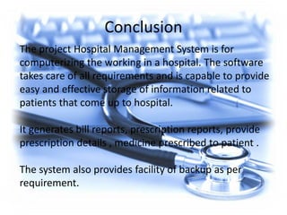 Conclusion
The project Hospital Management System is for
computerizing the working in a hospital. The software
takes care of all requirements and is capable to provide
easy and effective storage of information related to
patients that come up to hospital.
It generates bill reports, prescription reports, provide
prescription details , medicine prescribed to patient .
The system also provides facility of backup as per
requirement.
 