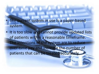 • The current system in use is a paper-based
system.
• It is too slow and cannot provide updated lists
of patients within a reasonable timeframe.
The intentions of the system are to reduce
over-time pay and increase the number of
patients that can be treated accurately.
 