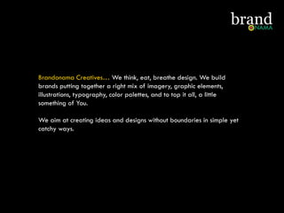 Brandonama Creatives… We think, eat, breathe design. We build
brands putting together a right mix of imagery, graphic elements,
illustrations, typography, color palettes, and to top it all, a little
something of You.
We aim at creating ideas and designs without boundaries in simple yet
catchy ways.
 