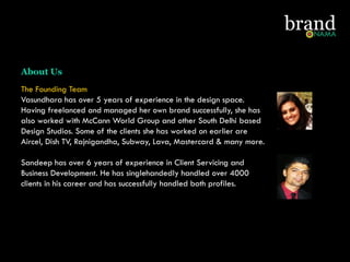 The Founding Team
Vasundhara has over 5 years of experience in the design space.
Having freelanced and managed her own brand successfully, she has
also worked with McCann World Group and other South Delhi based
Design Studios. Some of the clients she has worked on earlier are
Aircel, Dish TV, Rajnigandha, Subway, Lava, Mastercard & many more.
Sandeep has over 6 years of experience in Client Servicing and
Business Development. He has singlehandedly handled over 4000
clients in his career and has successfully handled both profiles.
About Us
 