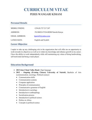 CURRICULUM VITAE
PERIS WANGARI KIMANI
Personal Details
MOBILE PHONE: +254 (0) 727 217 247
ADDRESS: P.O BOX 67324-00200 Nairobi Kenya
EMAIL ADDRESS: kperis85@yahoo.com
LANGUAGES: English and Swahili
Career Objective
I aspire to take up any challenging role in the organization that will offer me an opportunity to
work towards its objectives as well as to widen my knowledge and enhance growth in my career.
I have the ability to work independently while still maintaining my values of being hardworking,
self-motivated and being a team player.
Education Background
 2013 June Citam Valley Road ; Sign language
 2012 – Ongoing (Evening Classes) University of Nairobi; Bachelor of Arts
(communication, sociology. Political science)
 Communication skills
 Communication systems
 Computer application
 Principles of communication
 Communicative grammar of English
 Introduction to sociology
 Introduction to anthropology
 Socialization process
 Introduction to political science
 Politics in Africa
 Concepts in political science
 