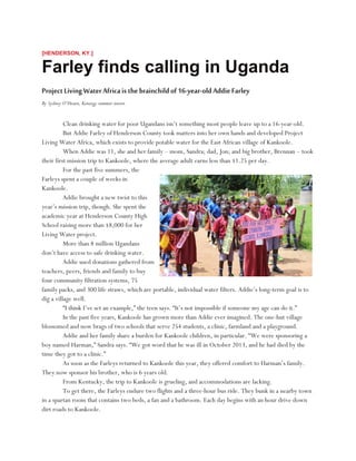 [HENDERSON, KY.]
Farley finds calling in Uganda
ProjectLivingWaterAfricaisthebrainchildof16-year-oldAddieFarley
By Sydney O’Hearn, Kenergy summer intern
Clean drinking water for poor Ugandans isn’t something most people leave up to a 16-year-old.
But Addie Farley of Henderson County took matters into her own hands and developed Project
Living Water Africa, which exists to provide potable water for the East African village of Kankoole.
When Addie was 11, she and her family – mom, Sandra; dad, Jon; and big brother, Brennan – took
their first mission trip to Kankoole, where the average adult earns less than $1.25 per day.
For the past five summers, the
Farleys spent a couple of weeks in
Kankoole.
Addie brought a new twist to this
year’s mission trip, though. She spent the
academic year at Henderson County High
School raising more than $8,000 for her
Living Water project.
More than 8 million Ugandans
don’t have access to safe drinking water.
Addie used donations gathered from
teachers, peers, friends and family to buy
four community filtration systems, 75
family packs, and 300 life straws, which are portable, individual water filters. Addie’s long-term goal is to
dig a village well.
“I think I’ve set an example,” the teen says. “It’s not impossible if someone my age can do it.”
In the past five years, Kankoole has grown more than Addie ever imagined. The one-hut village
blossomed and now brags of two schools that serve 254 students, a clinic, farmland and a playground.
Addie and her family share a burden for Kankoole children, in particular. “We were sponsoring a
boy named Harman,” Sandra says. “We got word that he was ill in October 2013, and he had died by the
time they got to a clinic.”
As soon as the Farleys returned to Kankoole this year, they offered comfort to Harman’s family.
They now sponsor his brother, who is 6 years old.
From Kentucky, the trip to Kankoole is grueling, and accommodations are lacking.
To get there, the Farleys endure two flights and a three-hour bus ride. They bunk in a nearby town
in a spartan room that contains two beds, a fan and a bathroom. Each day begins with an hour drive down
dirt roads to Kankoole.
 