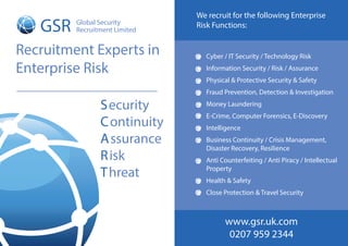 GSR Global Security
Recruitment Limited
Security
Continuity
Assurance
Risk
Threat
Recruitment Experts in
Enterprise Risk
Cyber / IT Security / Technology Risk
Information Security / Risk / Assurance
Physical & Protective Security & Safety
Fraud Prevention, Detection & Investigation
Money Laundering
E-Crime, Computer Forensics, E-Discovery
Intelligence
Business Continuity / Crisis Management,
Disaster Recovery, Resilience
Anti Counterfeiting / Anti Piracy / Intellectual
Property
Health & Safety
Close Protection & Travel Security
We recruit for the following Enterprise
Risk Functions:
www.gsr.uk.com
0207 959 2344
 