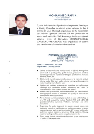 MOHAMMED RAFI.K
Mobile: 0525257 685
Email: rafi0965@gmail.com
2 years and 6 months of professional experience. Serving as
a Quality Controller in mineral water industry for last 4
months in UAE. Thorough experienced in the mammalian
cell culture upstream activities for the production of
monoclonal antibodies. Well knowledge in the operation of
different types of bioreactors (BIOENGINEERING,
APPLIKON, SARTORIOUS). Well experienced in control
and coordination of documentation activities.
PROFESSIONAL EXPERIENCE
AWAFI MINERAL WATER
MASAFI, UAE
JUNE 17, 2015 – TILL DATE
QUALITY CONTROLL OFFICER
Department: Quality control
• Control of documents and records related to Quality Management
system such as quality policy, quality manual, procedures, standard
operating procedures, objectives and targets, specifications, manuals,
standards, forms, etc.
• Establish and maintain documented procedures to plan and conduct
internal audits, third party audits, internal trainings and management
review meetings in an effective way.
• Establish and maintain a documented procedure for implementing
corrective and preventive actions, eliminating the causes of
nonconformities in the product, process and system.
• Perform daily plant rounds, record observations and take initiations
and appropriate actions to implement the quality of products and
development of the organization.
• Physiochemical and microbiological analysis of water with the help of
pH, TDS and conductivity meters, Palintest 7000 and NOVA 60
spectrophotometers, autoclave, incubator, microscope and other
instruments.
• Responsible for water treatment by reverse osmosis system and
qualitative control of machineries and equipments related to water
treatment process such as ozone generator, UV system, bottle outer
and inner washer machines, conveyors, filling machines, blowing
machine, labeling machine, carton wrapping machine, etc.
• Ensure proper hygiene inside plant and premises for the improvement
of quality of the organization.
To apply my knowledge in my chosen
career and further develop it through
continuous learning that challenge my
intellectual and analytical abilities.
Summary of
Qualifications:
• Establishment and control of
documents and records related to
quality management system.
• Plan and conduct internal audits,
third party audits, internal
trainings and management review
meetings.
• Well experienced in water
treatment by reverse osmosis
system and qualitative control of
machineries and equipments
related to water treatment.
• Experienced in handling NOVA 60
and Palintest 7000
spectrophotometers for chemical
analysis in water treatment.
 
