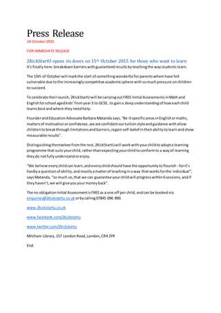 Press Release
14 October2015
FOR IMMEDIATE RELEASE
2KickStartU opens its doors on 15th October 2015 for those who want to learn
It's finally here:breakdownbarrierswithguaranteedresults byteachingthe waystudents learn.
The 15th of Octoberwill markthe start of somethingwonderful forparentswhomhave felt
vulnerable due tothe increasinglycompetitive academicsphere withsomuchpressure onchildren
to succeed.
To celebrate theirlaunch,2KickStartUwill be carryingoutFREE Initial AssessmentsinMathand
Englishforschool agedkids’fromyear3 to GCSE, to gaina deepunderstandingof how eachchild
learnsbestandwhere theyneedhelp.
FounderandEducationAdvocate Barbara Matanda says,“Be itspecificareasinEnglishormaths,
mattersof motivationorconfidence,we are confidentourtuitionstyleandguidance withallow
childrentobreakthroughlimitationsandbarriers,regainself-belief intheirabilitytolearnandshow
measurable results”.
Distinguishingthemselves fromthe rest,2KickStartUwill workwithyourchildtoadopta learning
programme that suitsyourchild,ratherthanexpectingyourchildtoconformto a wayof learning
theydo notfullyunderstandorenjoy.
“We believe everychildcanlearn,andeverychildshould have the opportunitytoflourish - forit’s
hardlya questionof ability,andmostlyamatterof teachingina way that worksforthe individual”,
saysMatanda, “so much so,that we can guarantee yourchildwill progresswithin6sessions,andif
theyhaven’t,we will giveyouyourmoneyback”.
The no obligationInitial AssessmentisFREEas a one off per child,andcan be bookedvia
enquiries@2kickstartu.co.uk orbycalling07845 096 890.
www.2kickstartu.co.uk
www.facebook.com/2kickstartu
www.twitter.com/2kickstartu
Mitcham Library,157 LondonRoad,London,CR4 2YR
End.
 