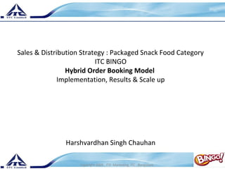 Sales & Distribution Strategy : Packaged Snack Food Category 
1 
ITC BINGO 
Hybrid Order Booking Model 
Implementation, Results & Scale up 
Harshvardhan Singh Chauhan 
Copyright 2009 , ITD Marketing, ITC , Bangalore. 
 