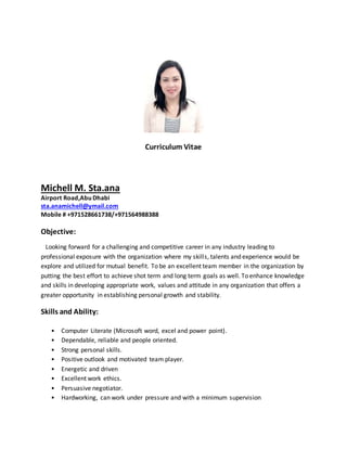 Curriculum Vitae
Michell M. Sta.ana
Airport Road,Abu Dhabi
sta.anamichell@ymail.com
Mobile # +971528661738/+971564988388
Objective:
Looking forward for a challenging and competitive career in any industry leading to
professional exposure with the organization where my skills, talents and experience would be
explore and utilized for mutual benefit. To be an excellent team member in the organization by
putting the best effort to achieve shot term and long term goals as well. To enhance knowledge
and skills in developing appropriate work, values and attitude in any organization that offers a
greater opportunity in establishing personal growth and stability.
Skills and Ability:
• Computer Literate (Microsoft word, excel and power point).
• Dependable, reliable and people oriented.
• Strong personal skills.
• Positive outlook and motivated team player.
• Energetic and driven
• Excellent work ethics.
• Persuasive negotiator.
• Hardworking, can work under pressure and with a minimum supervision
 