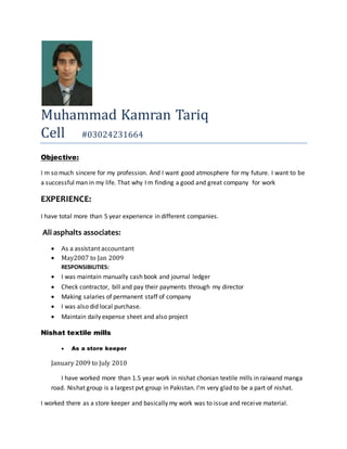 Muhammad Kamran Tariq
Cell #03024231664
Objective:
I m so much sincere for my profession. And I want good atmosphere for my future. I want to be
a successful man in my life. That why I m finding a good and great company for work
EXPERIENCE:
I have total more than 5 year experience in different companies.
Ali asphalts associates:
 As a assistantaccountant
 May2007 to Jan 2009
RESPONSIBILITIES:
 I was maintain manually cash book and journal ledger
 Check contractor, bill and pay their payments through my director
 Making salaries of permanent staff of company
 I was also did local purchase.
 Maintain daily expense sheet and also project
Nishat textile mills
 As a store keeper
January 2009 to July 2010
I have worked more than 1.5 year work in nishat chonian textile mills in raiwand manga
road. Nishat group is a largest pvt group in Pakistan. I’m very glad to be a part of nishat.
I worked there as a store keeper and basically my work was to issue and receive material.
 
