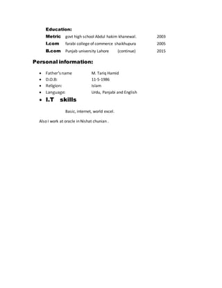 Education:
Metric govt high school Abdul hakim khanewal. 2003
I.com farabi college of commerce shaikhupura 2005
B.com Punjab university Lahore (continue) 2015
Personal information:
 Father’sname M. Tariq Hamid
 D.O.B: 11-5-1986
 Religion: Islam
 Language: Urdu, Panjabi and English
 I.T skills
Basic, internet, world excel.
Also I work at oracle in Nishat chunian .
 