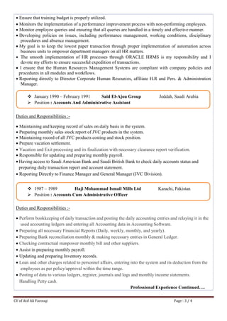 CV of Atif Ali Farooqi Page : 3 / 4
 Ensure that training budget is properly utilized.
 Monitors the implementation of a performance improvement process with non-performing employees.
 Monitor employee queries and ensuring that all queries are handled in a timely and effective manner.
 Developing policies on issues, including performance management, working conditions, disciplinary
procedures and absence management.
 My goal is to keep the lowest paper transaction through proper implementation of automation across
business units to empower department managers on all HR matters.
 The smooth implementation of HR processes through ORACLE HRMS is my responsibility and I
devote my efforts to ensure successful expedition of transactions.
 I ensure that the Human Resources Management Systems are compliant with company policies and
procedures in all modules and workflows.
 Reporting directly to Director Corporate Human Resources, affiliate H.R and Pers. & Administration
Manager.
Duties and Responsibilities :-
 Maintaining and keeping record of sales on daily basis in the system.
 Preparing monthly sales stock report of JVC products in the system.
 Maintaining record of all JVC products costing and stock position.
 Prepare vacation settlement.
 Vacation and Exit processing and its finalization with necessary clearance report verification.
 Responsible for updating and preparing monthly payroll.
 Having access to Saudi American Bank and Saudi British Bank to check daily accounts status and
preparing daily transaction report and account statement.
 Reporting Directly to Finance Manager and General Manager (JVC Division).
Duties and Responsibilities :-
 Perform bookkeeping of daily transaction and posting the daily accounting entries and relaying it in the
used accounting ledgers and entering all Accounting data in Accounting Software.
 Preparing all necessary Financial Reports (Daily, weekly, monthly, and yearly).
 Preparing Bank reconciliation monthly & making necessary entries in General Ledger.
 Checking contractual manpower monthly bill and other suppliers.
 Assist in preparing monthly payroll.
 Updating and preparing Inventory records.
 Loan and other charges related to personnel affairs, entering into the system and its deduction from the
employees as per policy/approval within the time range.
 Posting of data to various ledgers, register, journals and logs and monthly income statements.
 Handling Petty cash.
Professional Experience Continued….
 January 1990 – February 1991 Said El-Ajou Group Jeddah, Saudi Arabia
 Position : Accounts And Administrative Assistant
 1987 – 1989 Haji Mohammad Ismail Mills Ltd Karachi, Pakistan
 Position : Accounts Cum Administrative Officer
 