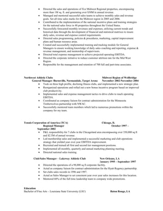 · Directed the sales and operations of five Midwest Regional properties, encompassing 
more than 1M sq. ft. and generating over $30M in annual revenue. 
· Managed and mentored successful sales teams to achieve monthly sales and revenue 
goals. Set all time sales marks for the Midwest region in 2005 and 2006. 
· Contributed to the implementation of the national incentive plans and training strategies 
for the national sales force in 48 properties throughout the United States. 
· Successfully forecasted monthly revenues and expenses, utilizing current trends and 
historical data through the development of financial and statistical matrixes to insure 
daily sales, revenue and expense control requirements. 
· Directed sales programming, policies & procedures, marketing, capital improvement 
plans and human resource areas. 
· Created and successfully implemented training and tracking module for General 
Managers to ensure working knowledge of daily sales coaching and reporting, expense & 
revenue management, and mentorship of supervisors. 
· Directed total expense management to achieve projected operating EBITDA. 
· Directed the corporate initiative to reduce customer attrition rate for the Mid West 
Region. 
· Responsible for the management and retention of 700 full and part-time associates. 
Northwest Athletic Clubs Midwest Region of Wellbridge 
General Manager /Burnsville, Normandale, Target Arena November 2002-November 2004 
· Took on three high profile, declining fitness clubs, and implemented a new strategic plan. 
· Reorganized operations and rolled out a new bonus incentive program based on improved 
club productivity. 
· Implemented sales and expense management tactics to drive clubs to reach operating 
EBITDA. 
· Coordinated as company liaison for contract administration for the Minnesota 
Timberwolves partnership with NWAC. 
· Successfully mentored team members which led to numerous promotions within the 
company for my team. 
Tennis Corporation of America (TCA) Chicago, Il. 
Regional Manager October 1997 – 
September 2002 
· P&L responsibility for 7 clubs in the Chicagoland area encompassing over 350,000 sq ft 
and $2.5M of annual revenue. 
· Led membership sales and implemented a successful marketing and club operations 
strategy that yielded year over year EBITDA improvement. 
· Recruited and trained all first and second tier management positions. 
· Implemented all monthly, quarterly and annual marketing planning meeting. 
· Directed national sales training. 
Club/Sales Manager – Lakeway Athletic Club New Orleans, LA 
January 1995 – September 1997 
· Directed the operations of a 98,000 sq ft corporate facility. 
· Acted as company liaison for contract administration for the Hyatt Regency partnership. 
· Set clubs sales records in 1996 and 1997. 
· Acted as Sales Manager to set consistent year over year sales increases for this location. 
· Mentored 60% of the full time leadership team to company wide promotions. 
Education 
Bachelor of Fine Arts – Louisiana State University (LSU) Baton Rouge, LA 
 