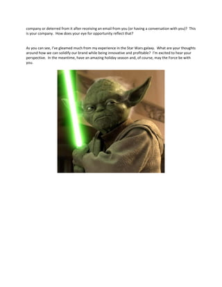 company or deterred from it after receiving an email from you (or having a conversation with you)? This
is your company. How does your eye for opportunity reflect that?
As you can see, I’ve gleamed much from my experience in the Star Wars galaxy. What are your thoughts
around how we can solidify our brand while being innovative and profitable? I’m excited to hear your
perspective. In the meantime, have an amazing holiday season and, of course, may the Force be with
you.
 
