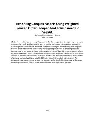 Rendering Complex Models Using Weighted
Blended Order-Independent Transparency in
WebGL
By Samuel Cosgrove, Brock Stoops
MAP/COP 3930H
Abstract: Attempts at solving the problem of order-independent transparency have found
solutions that, while valid and useful, tend to require high power machines that may not fit
standard graphics architecture. However, recent breakthroughs in the technique of weighted
blended order-independent transparency have opened possibilities of rendering accurate
transparency on low-spec hardware and low-spec versions of OpenGL. Implementations of the
technique have been successfully demonstrated in WebGL. However, most of these demos only
attempt to render quads or simple primitives. We test the efficiency of rendering many models
of growing complexity utilizing weighted blended order-independent transparency. We
compare the performance and accuracy to standard alpha blended transparency, and attempt
to identify contributing factors to render time increase between these methods.
2014
 