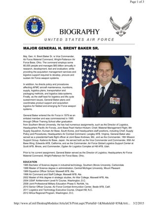 U N I T E D S T A T E S A I R F O R C E
MAJOR GENERAL H. BRENT BAKER SR.
Maj. Gen. H. Brent Baker Sr. is Vice Commander,
Air Force Materiel Command, Wright-Patterson Air
Force Base, Ohio. The command employs some
80,000 people and manages $60 billion annually in
research, development, test and evaluation, while
providing the acquisition management services and
logistics support required to develop, procure and
sustain Air Force weapon systems.
In addition, he directs policy and procedures
affecting AFMC aircraft maintenance, munitions,
supply, logistics plans, transportation and
packaging methods, and logistics data systems.
Finally, as the staff lead for logistics and life cycle
sustainment issues, General Baker plans and
coordinates product support and acquisition
logistics for fielded and emerging Air Force weapon
systems.
General Baker entered the Air Force in 1979 as an
enlisted member and was commissioned in 1985
through Officer Training School after graduation
from Southern Illinois University. He has had numerous assignments, such as the Director of Logistics,
Headquarters Pacific Air Forces, Joint Base Pearl Harbor-Hickam; Chief, Materiel Management Flight, 8th
Supply Squadron, Kunsan Air Base, South Korea, and headquarters staff positions, including Chief, Supply
Policy and Procedures, Headquarters Air Combat Command, Langley AFB, Virginia. General Baker also
served as a presidential fuels flight officer at Joint Base Andrews, Md., and as the Commander, 18th Mission
Support Group, Kadena Air Base, Japan. He served both as the Vice Commander and Commander, 95th Air
Base Wing, Edwards AFB, California, and as the Commander, Air Force Global Logistics Support Center at
Scott AFB, Illinois, and Commander, Ogden Air Logistics Complex at Hill AFB, Utah.
Prior to his current assignment, General Baker served as the Director of Logistics, Headquarters Air Force
Materiel Command, Wright-Patterson Air Force Base, Ohio.
EDUCATION
1985 Bachelor of Science degree in industrial technology, Southern Illinois University, Carbondale
1988 Master of Science degree in administration, Central Michigan University, Mount Pleasant
1989 Squadron Officer School, Maxwell AFB, Ala.
1998 Air Command and Staff College, Maxwell AFB, Ala.
2002 Master of Arts degree in strategic studies, Air War College, Maxwell AFB, Ala.
2004 USAF Antiterrorism Level IV Course, Washington, D.C.
2008 Joint Professional Military Education Phase II, Norfolk, Va.
2010 Senior Officer Course, Air Force Combat Ammunition Center, Beale AFB, Calif.
2011 Logistics and Technology Executive Course, Chapel Hill, N.C.
2012 Africa Regional Program, Washington, D.C.
Page 1 of 3
3/2/2015http://www.af.mil/DesktopModules/ArticleCS/Print.aspx?PortalId=1&ModuleId=858&Arti...
 