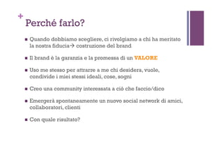 +
Perché farlo?
!  Quando dobbiamo scegliere, ci rivolgiamo a chi ha meritato
la nostra fiducia# costruzione del brand
!  Il brand è la garanzia e la promessa di un VALORE
!  Uso me stesso per attrarre a me chi desidera, vuole,
condivide i miei stessi ideali, cose, sogni
!  Creo una community interessata a ciò che faccio/dico
!  Emergerà spontaneamente un nuovo social network di amici,
collaboratori, clienti
!  Con quale risultato?
 
