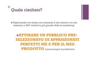 +
Quale risultato?
!  Esprimendo me stesso con coerenza il mio talento e la mia
missione a 360° risolvo la più grande sfida di marketing:
! ATTIRARE UN PUBBLICO PRE-
SELEZIONATO DI APPASSIONATI
PERFETTI ME E PER IL MIO
PRODOTTO (senza bisogno di pubblicità!)
 