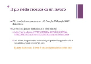 +
Il pb nella ricerca di un lavoro
!  Chi fa selezione usa sempre più Google. E Google NON
dimentica;
!  Le stesse agenzie dichiarano le loro policy:
!  http://www.adecco.it/IT-IT/CONSIGLI-LAVORO/DIGITAL-
REPUTATION-E-SOCIAL-RECRUITING/Pagine/default.aspx
!  Ma anche noi possiamo usare Google quando ci approcciamo a
un’azienda/una persona/un ente.
La rete siamo noi. Il web è una conversazione senza fine
 