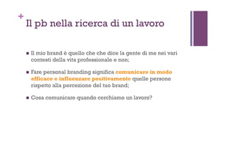 +
Il pb nella ricerca di un lavoro
!  Il mio brand è quello che che dice la gente di me nei vari
contesti della vita professionale e non;
!  Fare personal branding significa comunicare in modo
efficace e influenzare positivamente quelle persone
rispetto alla percezione del tuo brand;
!  Cosa comunicare quando cerchiamo un lavoro?
 