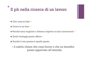 +
Il pb nella ricerca di un lavoro
!  Che cosa so fare +
!  Come lo so fare +
!  Perché sono migliore o diverso rispetto ai miei concorrenti +
!  Quali vantaggi posso offrire +
!  Perché il mio prezzo è quello giusto
= è subito chiaro che cosa faccio e che ne benefici
posso apportare all’azienda
 