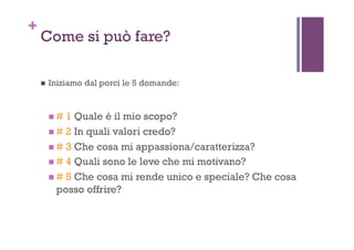 +
Come si può fare?
!  Iniziamo dal porci le 5 domande:
! # 1 Quale è il mio scopo?
! # 2 In quali valori credo?
! # 3 Che cosa mi appassiona/caratterizza?
! # 4 Quali sono le leve che mi motivano?
! # 5 Che cosa mi rende unico e speciale? Che cosa
posso offrire?
 