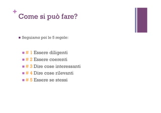 +
Come si può fare?
!  Seguiamo poi le 5 regole:
! # 1 Essere diligenti
! # 2 Essere coerenti
! # 3 Dire cose interessanti
! # 4 Dire cose rilevanti
! # 5 Essere se stessi
 