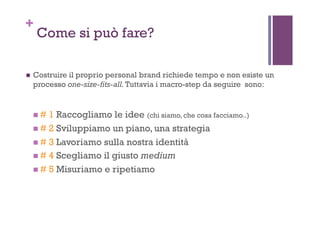 +
Come si può fare?
!  Costruire il proprio personal brand richiede tempo e non esiste un
processo one-size-fits-all.Tuttavia i macro-step da seguire sono:
! # 1 Raccogliamo le idee (chi siamo, che cosa facciamo..)
! # 2 Sviluppiamo un piano, una strategia
! # 3 Lavoriamo sulla nostra identità
! # 4 Scegliamo il giusto medium
! # 5 Misuriamo e ripetiamo
 