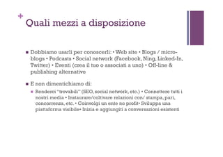 +
Quali mezzi a disposizione
!  Dobbiamo usarli per conoscerli: • Web site • Blogs / micro-
blogs • Podcasts • Social network (Facebook, Ning, Linked-In,
Twitter) • Eventi (crea il tuo o associati a uno) • Off-line &
publishing alternativo
!  E non dimentichiamo di:
!  Renderci “trovabili” (SEO, social network, etc.) • Connettere tutti i
nostri media • Instaurare/coltivare relazioni con/ stampa, pari,
concorrenza, etc. • Coinvolgi un ente no profit• Sviluppa una
piattaforma visibile• Inizia e aggiungiti a conversazioni esistenti
 