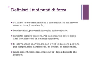 +
Definisci i tuoi punti di forza
!  Stabilisci le tue caratteristiche e comunicale. Se sei bravo e
nessuno lo sa, è tutto inutile;
!  Più ti focalizzi, più verrai percepito come esperto;
!  Dimostra sempre passione. Per influenzare le scelte degli
altri, devi generare un’emozione positiva;
!  Si faceva anche una volta ma con il web le info sono per tutti,
per sempre, facili da trasferire, da trovare, da referenziare.
!  E non dimenticare: offri sempre un po’ di più di quello che
prometti.
 