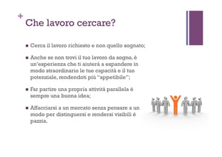 +
Che lavoro cercare?
!  Cerca il lavoro richiesto e non quello sognato;
!  Anche se non trovi il tuo lavoro da sogno, è
un’esperienza che ti aiuterà a espandere in
modo straordinario le tue capacità e il tuo
potenziale, rendendoti più “appetibile”;
!  Far partire una propria attività parallela è
sempre una buona idea;
!  Affacciarsi a un mercato senza pensare a un
modo per distinguersi e rendersi visibili è
pazzia.
 
