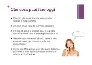 +
Che cosa puoi fare oggi
!  Chiediti che cosa ti rende unico e che
meglio ti rappresenta;
!  Chiediti quali sono le tue vere passioni;
!  Chiedi ad amici e parenti qual è la prima
cosa che viene loro in mente pensando a te;
!  Identifica gli strumenti che sai usare o che
vorresti usare per trasmettere la tua
competenza;
!  Cerca con Google un blog che parli della tua
passione o area di competenza e crea una
relazione con l’autore.
 