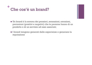 +
Che cos’è un brand?
!  Un brand è la somma dei pensieri, sensazioni, emozioni,
percezioni (positivi e negativi) che le persone hanno di un
prodotto o di un servizio ad esso associati;
!  I brand vengono generati dalle esperienze e generano la
reputazione
 