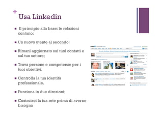 +
Usa Linkedin
!  Il principio alla base: le relazioni
contano;
!  Un nuovo utente al secondo!
!  Rimani aggiornato sui tuoi contatti e
sul tuo settore;
!  Trova persone e competenze per i
tuoi obiettivi;
!  Controlla la tua identità
professionale.
!  Funziona in due direzioni;
!  Costruisci la tua rete prima di averne
bisogno
 
