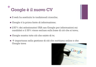 +
Google è il nuovo CV
!  Il web ha sostituito le tradizionali ricerche;
!  Google è la prima fonte di informazione;
!  L’87% dei selezionatori USA usa Google per informazioni sui
candidati e il 35% viene escluso sulla base di ciò che si trova;
!  Google mostra tutto ciò che esiste di te;
!  # importanza nella gestione di ciò che mettiamo online e che
Google trova
 